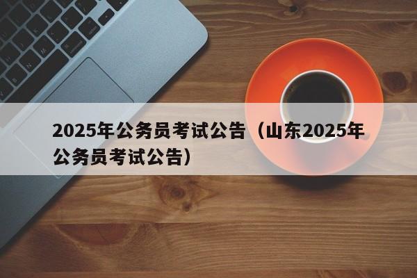2025年公务员考试公告(山东2025年公务员考试公告)