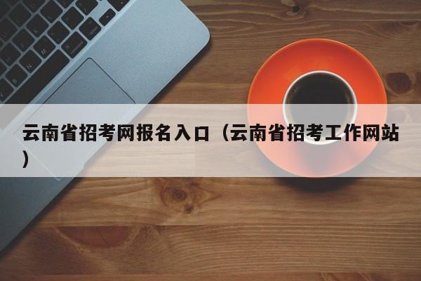 云南省招考网报名入口(云南省招考工作网站)