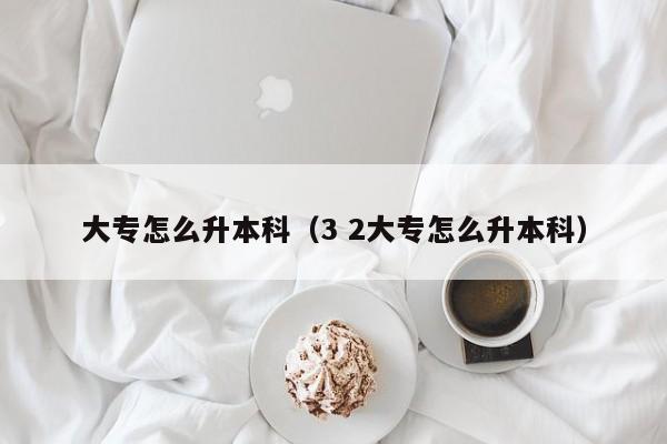 大专怎么升本科(3 2大专怎么升本科)