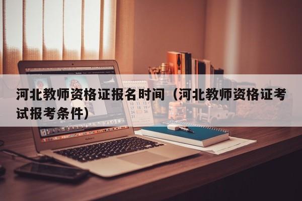 河北教师资格证报名时间(河北教师资格证考试报考条件)