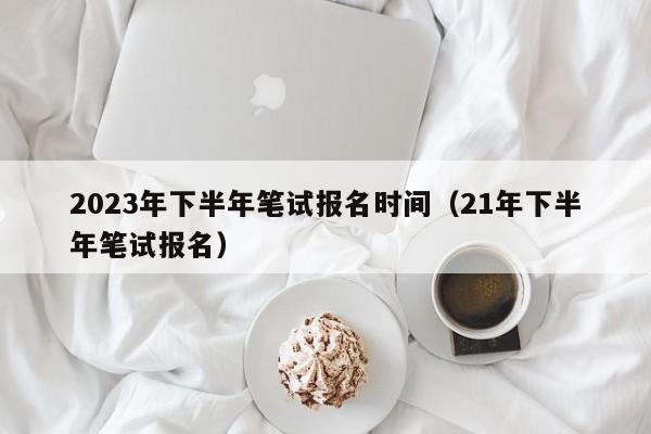 2023年下半年笔试报名时间(21年下半年笔试报名)