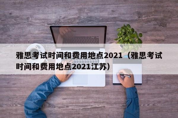 雅思考试时间和费用地点2021(雅思考试时间和费用地点2021江苏)