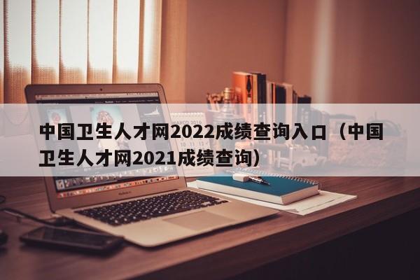 中国卫生人才网2022成绩查询入口(中国卫生人才网2021成绩查询)