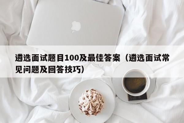 遴选面试题目100及最佳答案(遴选面试常见问题及回答技巧)
