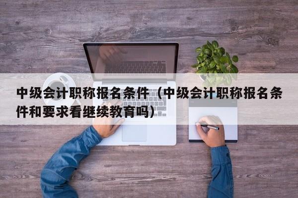 中级会计职称报名条件(中级会计职称报名条件和要求看继续教育吗)