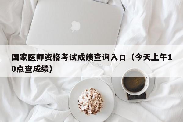 国家医师资格考试成绩查询入口(今天上午10点查成绩)