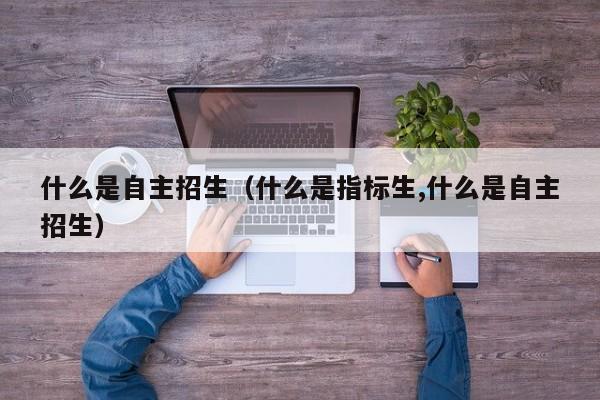 什么是自主招生(什么是指标生,什么是自主招生)