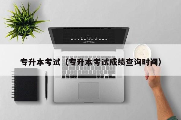 专升本考试(专升本考试成绩查询时间)