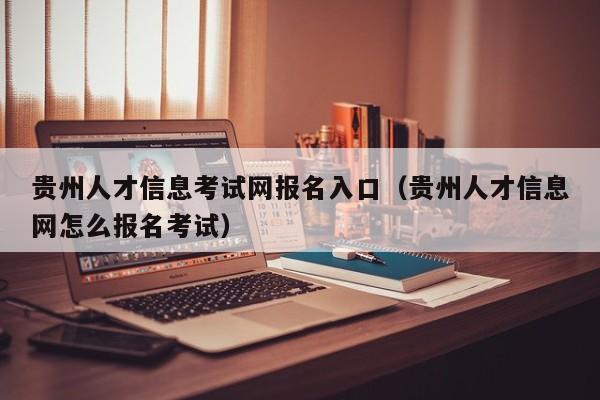 贵州人才信息考试网报名入口(贵州人才信息网怎么报名考试)