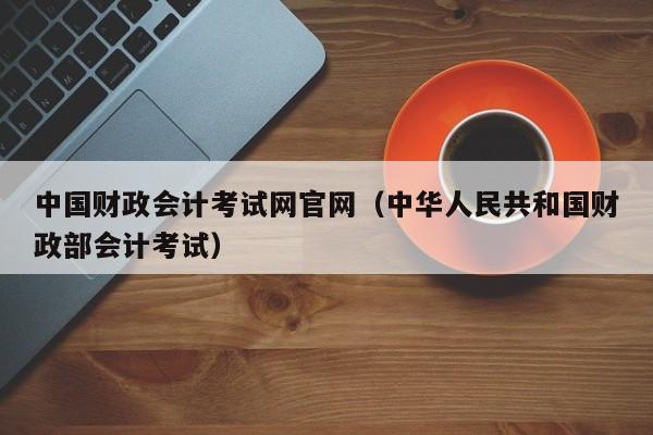 中国财政会计考试网官网(中华人民共和国财政部会计考试)