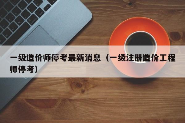 一级造价师停考最新消息(一级注册造价工程师停考)