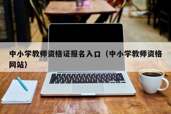 中小学教师资格证报名入口(中小学教师资格网站)