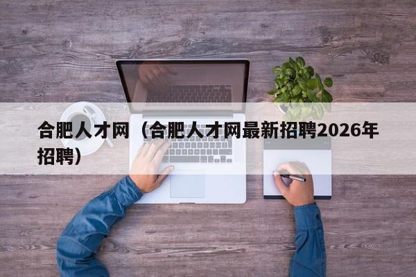 合肥人才网(合肥人才网最新招聘2026年招聘)