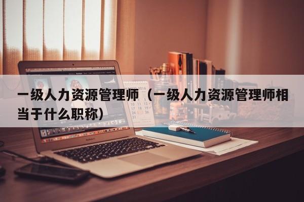 一级人力资源管理师(一级人力资源管理师相当于什么职称)