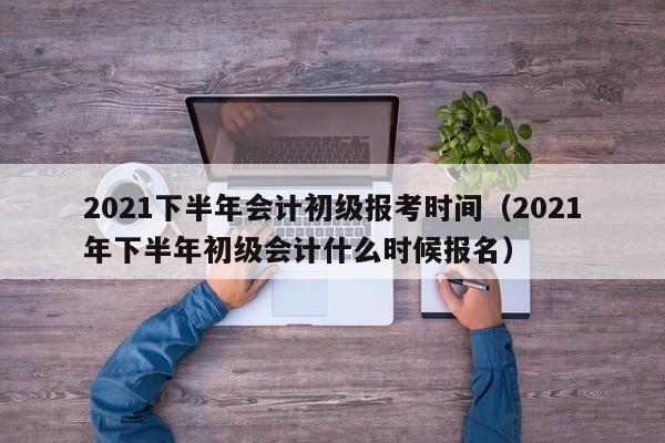 2021下半年会计初级报考时间(2021年下半年初级会计什么时候报名)