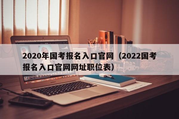 2020年国考报名入口官网(2022国考报名入口官网网址职位表)