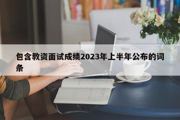包含教资面试成绩2023年上半年公布的词条