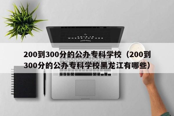 200到300分的公办专科学校(200到300分的公办专科学校黑龙江有哪些)