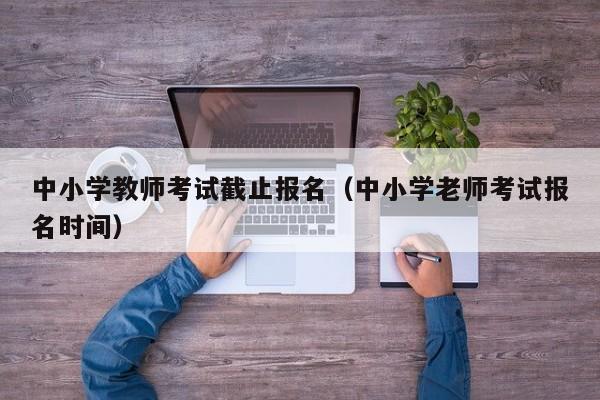 中小学教师考试截止报名(中小学老师考试报名时间)