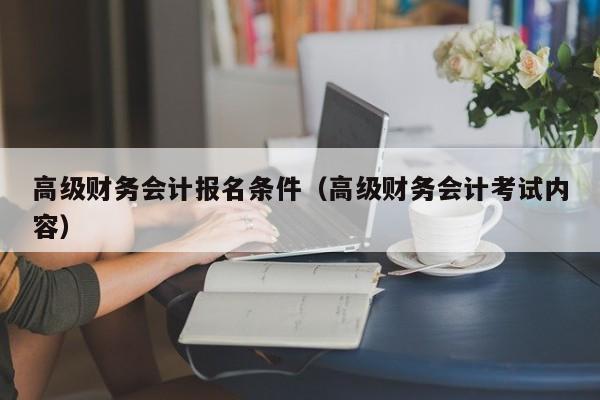 高级财务会计报名条件(高级财务会计考试内容)