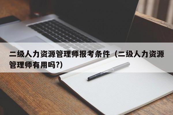 二级人力资源管理师报考条件(二级人力资源管理师有用吗?)