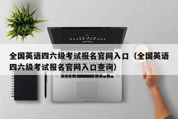 全国英语四六级考试报名官网入口(全国英语四六级考试报名官网入口查询)