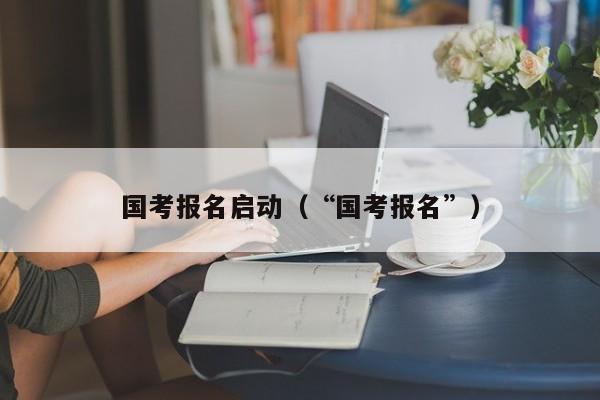 国考报名启动(“国考报名”)