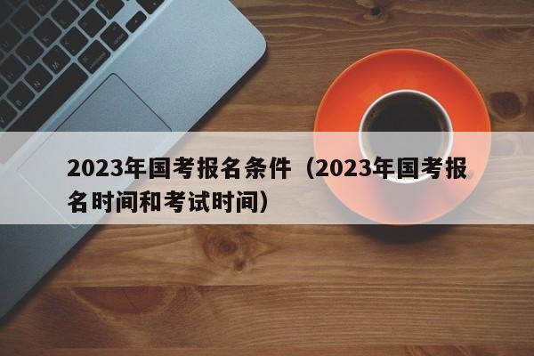 2023年国考报名条件(2023年国考报名时间和考试时间)