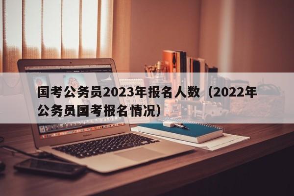 国考公务员2023年报名人数(2022年公务员国考报名情况)