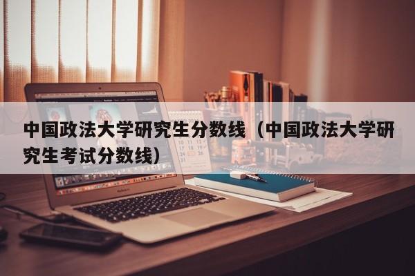 中国政法大学研究生分数线(中国政法大学研究生考试分数线)