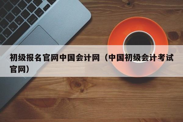 初级报名官网中国会计网(中国初级会计考试官网)