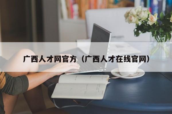 广西人才网官方(广西人才在线官网)