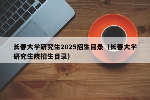 长春大学研究生2025招生目录(长春大学研究生院招生目录)