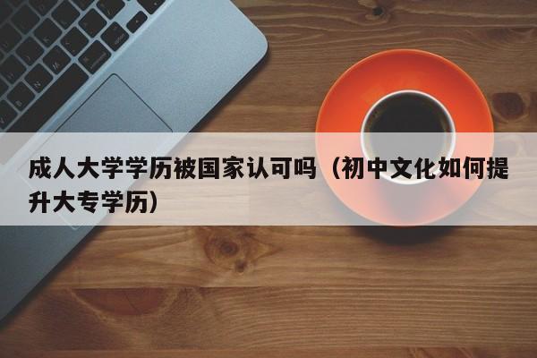 成人大学学历被国家认可吗(初中文化如何提升大专学历)