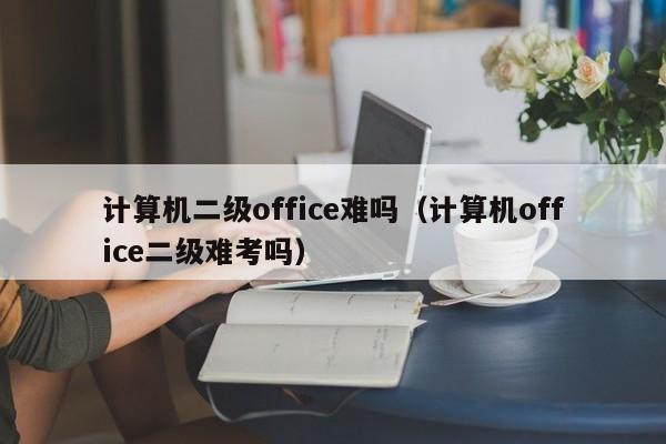 计算机二级office难吗(计算机office二级难考吗)