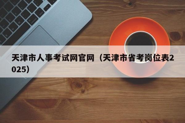 天津市人事考试网官网(天津市省考岗位表2025)