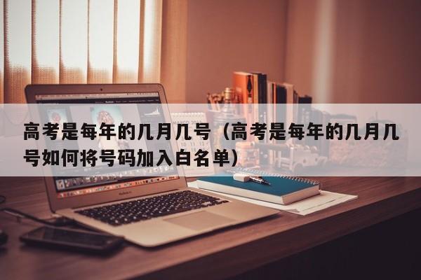 高考是每年的几月几号(高考是每年的几月几号如何将号码加入白名单)