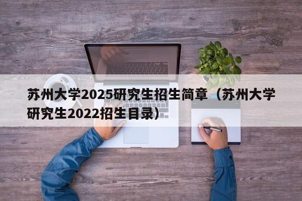 苏州大学2025研究生招生简章(苏州大学研究生2022招生目录)