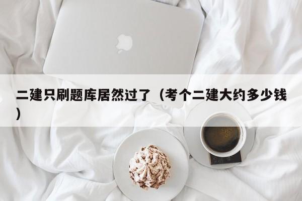 二建只刷题库居然过了(考个二建大约多少钱)