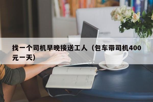 找一个司机早晚接送工人(包车带司机400元一天)