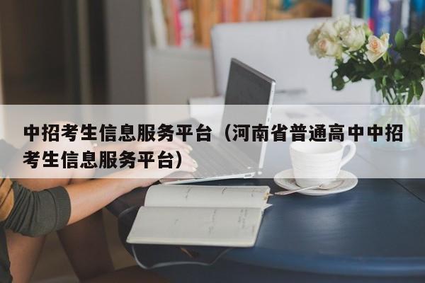 中招考生信息服务平台(河南省普通高中中招考生信息服务平台)