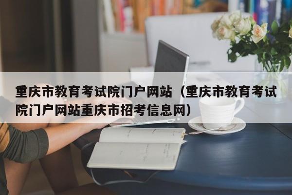 重庆市教育考试院门户网站(重庆市教育考试院门户网站重庆市招考信息网)