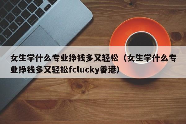 女生学什么专业挣钱多又轻松(女生学什么专业挣钱多又轻松fclucky香港)