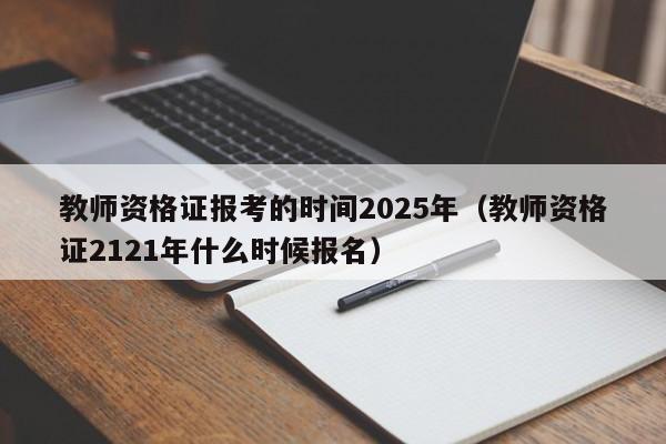 教师资格证报考的时间2025年(教师资格证2121年什么时候报名)