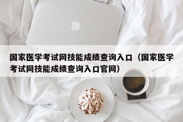 国家医学考试网技能成绩查询入口(国家医学考试网技能成绩查询入口官网)