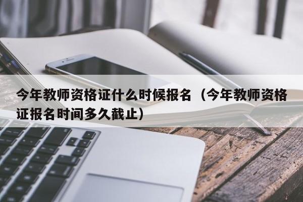 今年教师资格证什么时候报名(今年教师资格证报名时间多久截止)