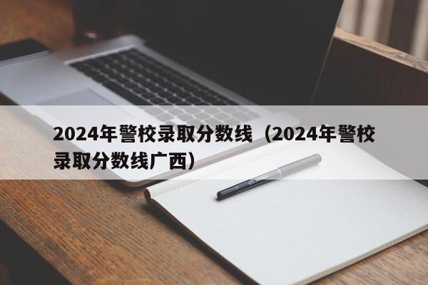 2024年警校录取分数线(2024年警校录取分数线广西)