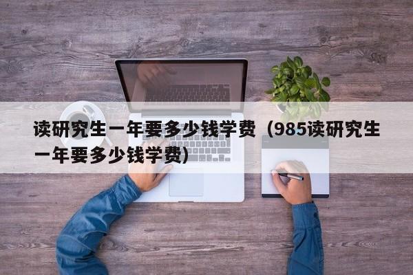 读研究生一年要多少钱学费(985读研究生一年要多少钱学费)