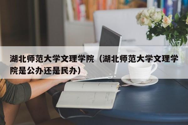湖北师范大学文理学院(湖北师范大学文理学院是公办还是民办)