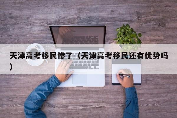 天津高考移民惨了(天津高考移民还有优势吗)